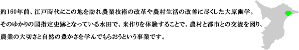 約160年前、江戸時代にこの地を訪れ農業技術の改革や農村生活の改善に尽くした大原幽学。そのゆかりの国指定史跡となっている水田で、米作りを体験することで、農村と都市との交流を図り、農業の大切さと自然の豊かさを学んでもらおうという事業です。